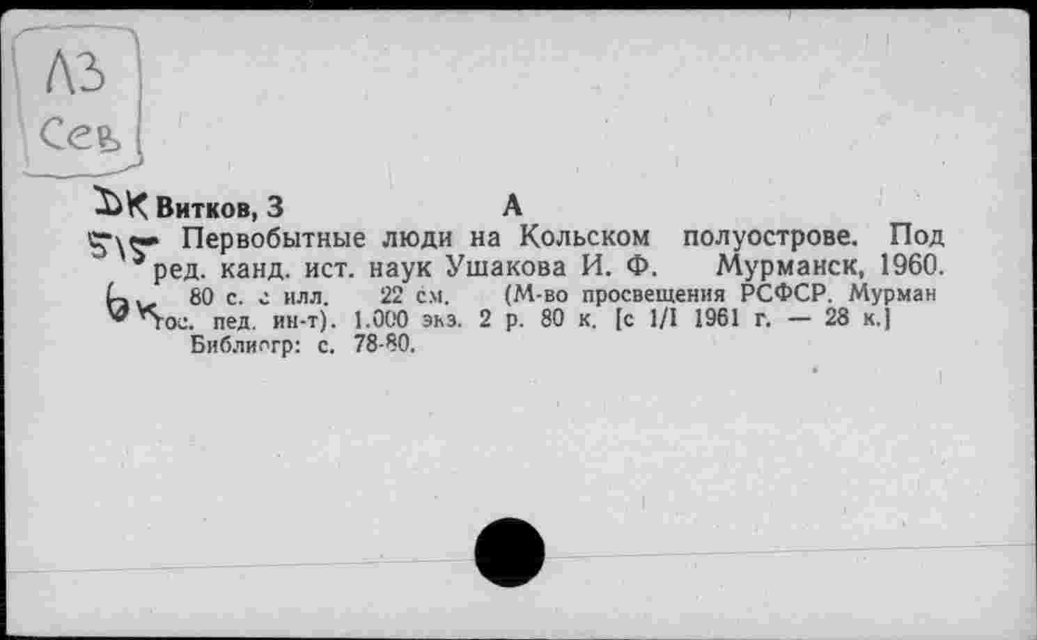 ﻿къ
Сеь
Витков, 3	А
Первобытные люди на Кольском полуострове. Под ^ред. канд. ист. наук Ушакова И. Ф. Мурманск, 1960.
80 с. г илл. 22 с.м. (М-во просвещения РСФСР. Мурман ’Voc. пед. ин-т). 1.000 экз. 2 р. 80 к. [с 1/1 1961 г. — 28 к.]
Библиогр: с. 78-80.